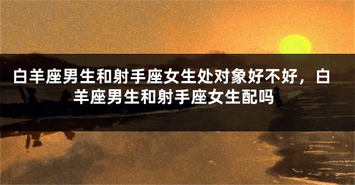白羊座男生和射手座女生处对象好不好，白羊座男生和射手座女生配吗