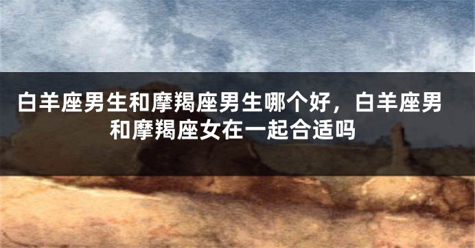 白羊座男生和摩羯座男生哪个好，白羊座男和摩羯座女在一起合适吗