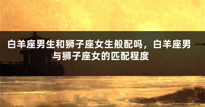 白羊座男生和狮子座女生般配吗，白羊座男与狮子座女的匹配程度
