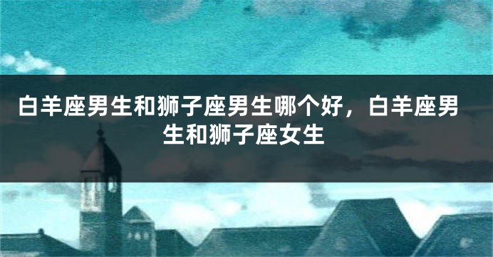 白羊座男生和狮子座男生哪个好，白羊座男生和狮子座女生