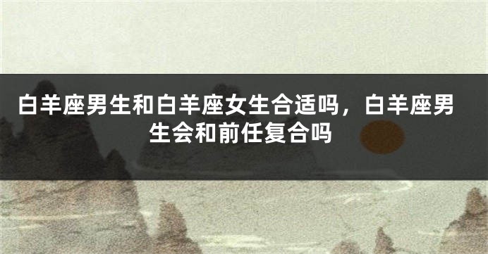 白羊座男生和白羊座女生合适吗，白羊座男生会和前任复合吗