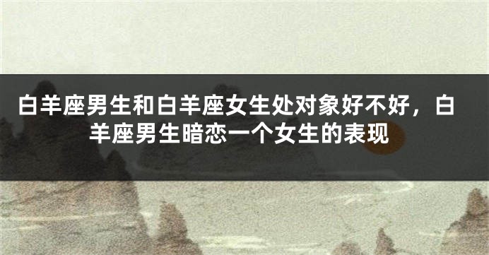 白羊座男生和白羊座女生处对象好不好，白羊座男生暗恋一个女生的表现