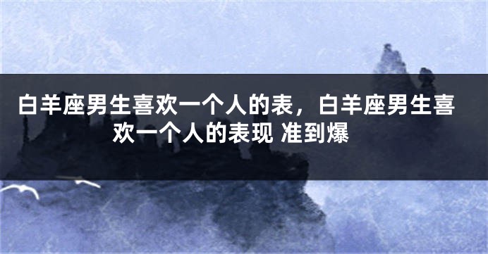 白羊座男生喜欢一个人的表，白羊座男生喜欢一个人的表现 准到爆
