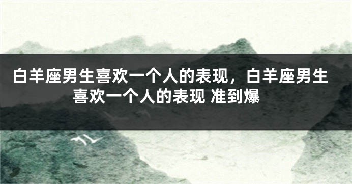 白羊座男生喜欢一个人的表现，白羊座男生喜欢一个人的表现 准到爆
