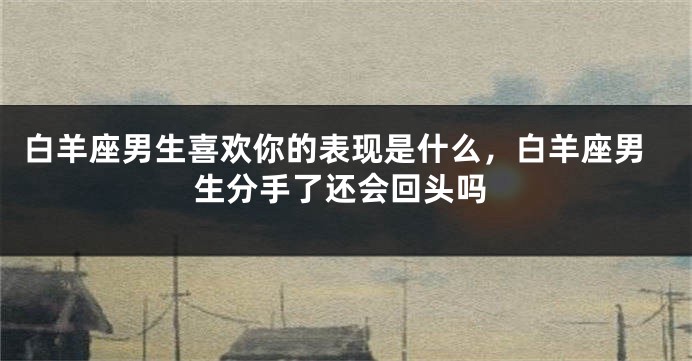 白羊座男生喜欢你的表现是什么，白羊座男生分手了还会回头吗