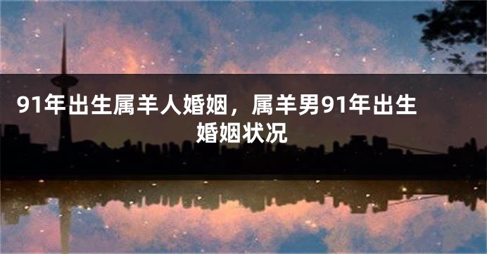 91年出生属羊人婚姻，属羊男91年出生婚姻状况