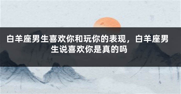 白羊座男生喜欢你和玩你的表现，白羊座男生说喜欢你是真的吗