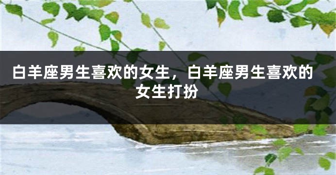 白羊座男生喜欢的女生，白羊座男生喜欢的女生打扮