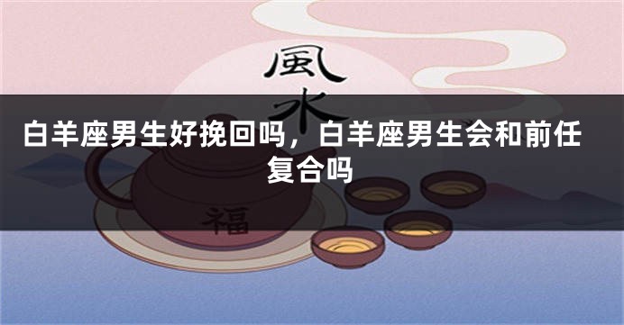 白羊座男生好挽回吗，白羊座男生会和前任复合吗