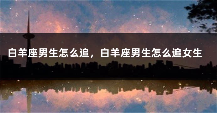 白羊座男生怎么追，白羊座男生怎么追女生