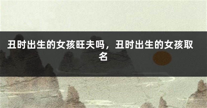 丑时出生的女孩旺夫吗，丑时出生的女孩取名