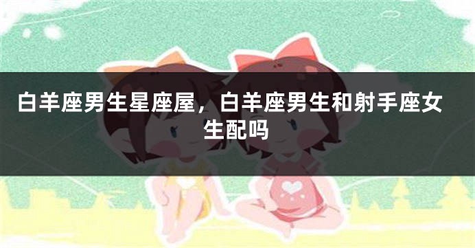 白羊座男生星座屋，白羊座男生和射手座女生配吗