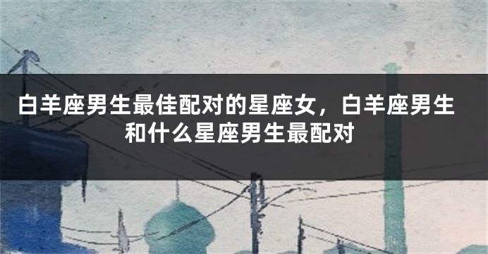 白羊座男生最佳配对的星座女，白羊座男生和什么星座男生最配对