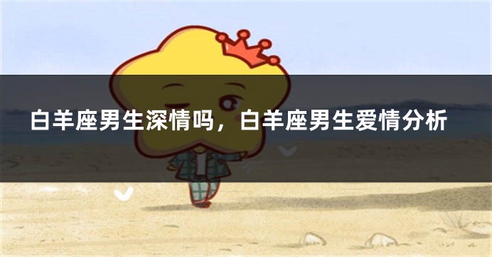 白羊座男生深情吗，白羊座男生爱情分析