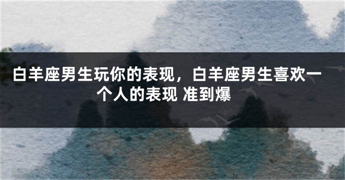 白羊座男生玩你的表现，白羊座男生喜欢一个人的表现 准到爆