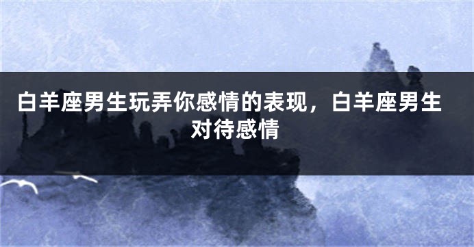 白羊座男生玩弄你感情的表现，白羊座男生对待感情