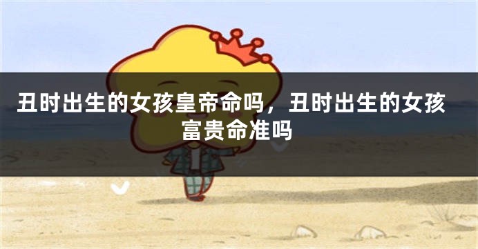 丑时出生的女孩皇帝命吗，丑时出生的女孩富贵命准吗