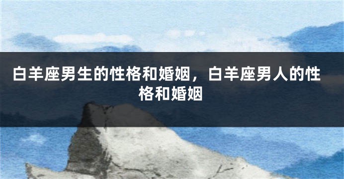 白羊座男生的性格和婚姻，白羊座男人的性格和婚姻