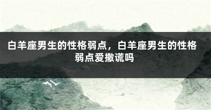白羊座男生的性格弱点，白羊座男生的性格弱点爱撒谎吗