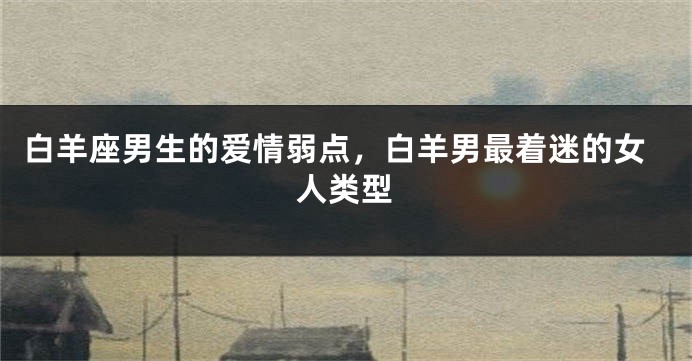 白羊座男生的爱情弱点，白羊男最着迷的女人类型