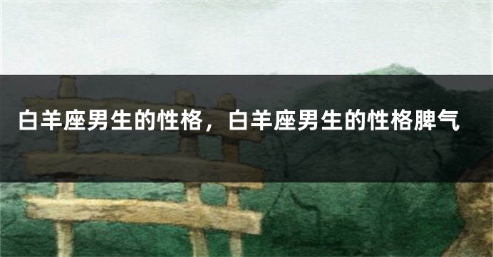 白羊座男生的性格，白羊座男生的性格脾气