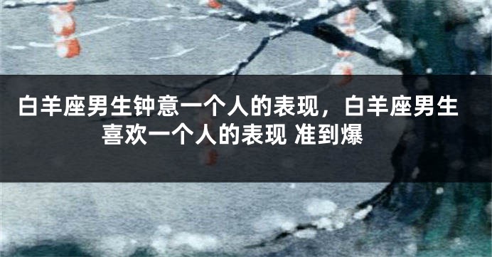 白羊座男生钟意一个人的表现，白羊座男生喜欢一个人的表现 准到爆