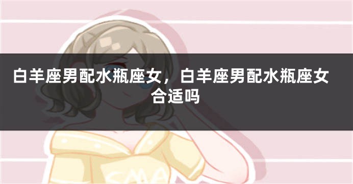白羊座男配水瓶座女，白羊座男配水瓶座女合适吗