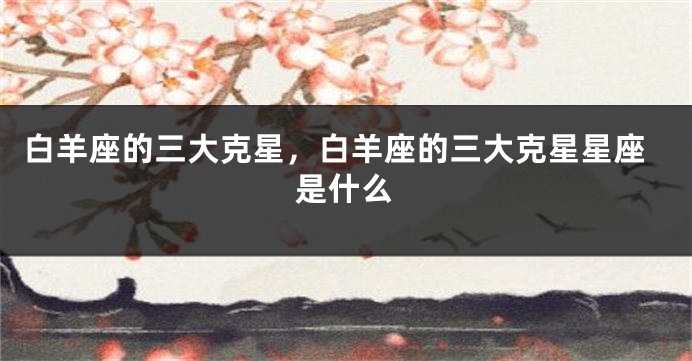 白羊座的三大克星，白羊座的三大克星星座是什么