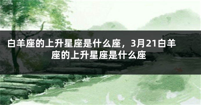 白羊座的上升星座是什么座，3月21白羊座的上升星座是什么座