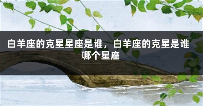 白羊座的克星星座是谁，白羊座的克星是谁哪个星座