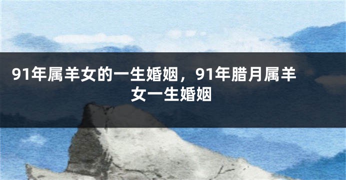 91年属羊女的一生婚姻，91年腊月属羊女一生婚姻