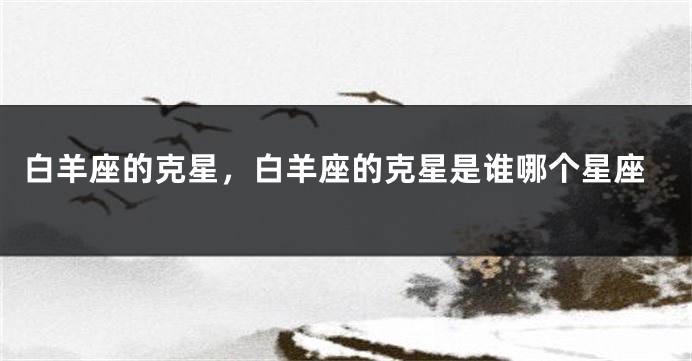 白羊座的克星，白羊座的克星是谁哪个星座