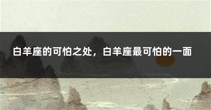 白羊座的可怕之处，白羊座最可怕的一面