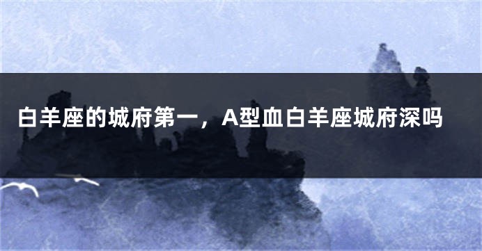 白羊座的城府第一，A型血白羊座城府深吗