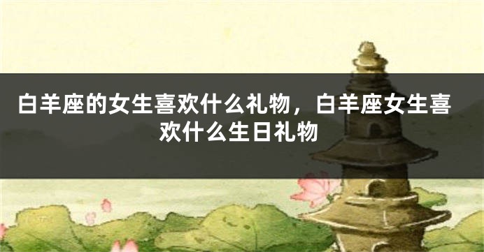 白羊座的女生喜欢什么礼物，白羊座女生喜欢什么生日礼物