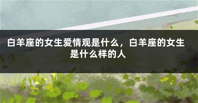 白羊座的女生爱情观是什么，白羊座的女生是什么样的人