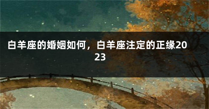 白羊座的婚姻如何，白羊座注定的正缘2023