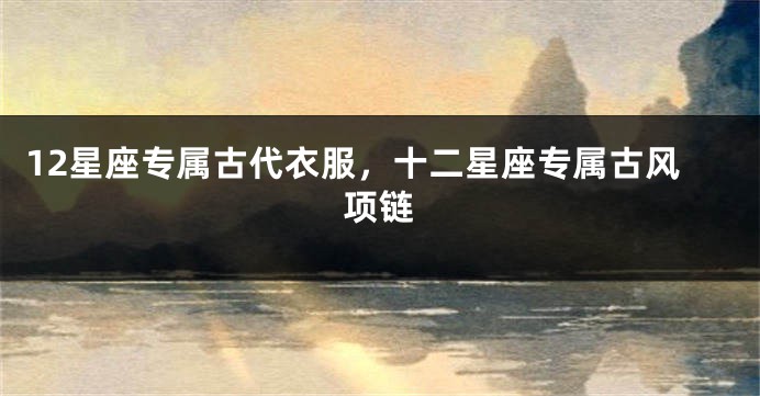 12星座专属古代衣服，十二星座专属古风项链