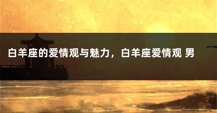 白羊座的爱情观与魅力，白羊座爱情观 男
