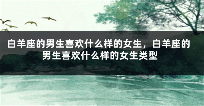 白羊座的男生喜欢什么样的女生，白羊座的男生喜欢什么样的女生类型