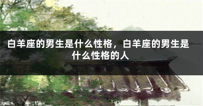白羊座的男生是什么性格，白羊座的男生是什么性格的人