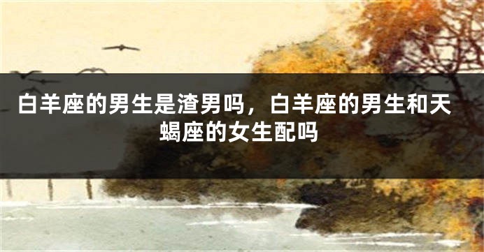 白羊座的男生是渣男吗，白羊座的男生和天蝎座的女生配吗