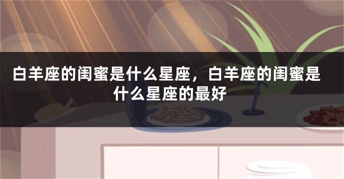 白羊座的闺蜜是什么星座，白羊座的闺蜜是什么星座的最好