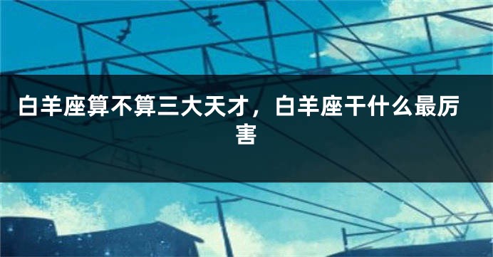 白羊座算不算三大天才，白羊座干什么最厉害