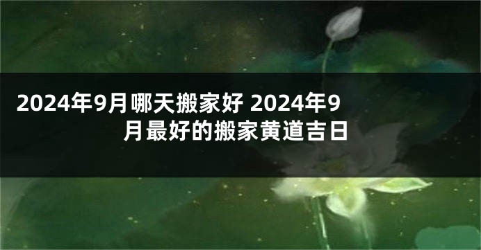 2024年9月哪天搬家好 2024年9月最好的搬家黄道吉日