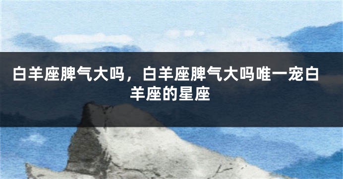 白羊座脾气大吗，白羊座脾气大吗唯一宠白羊座的星座