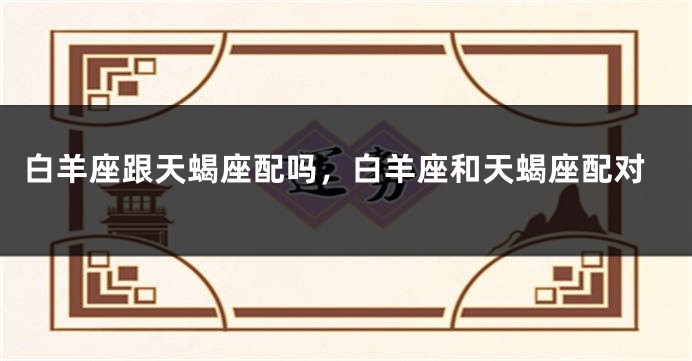 白羊座跟天蝎座配吗，白羊座和天蝎座配对