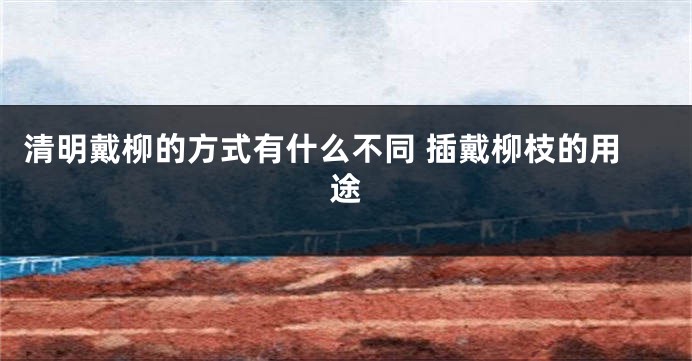 清明戴柳的方式有什么不同 插戴柳枝的用途