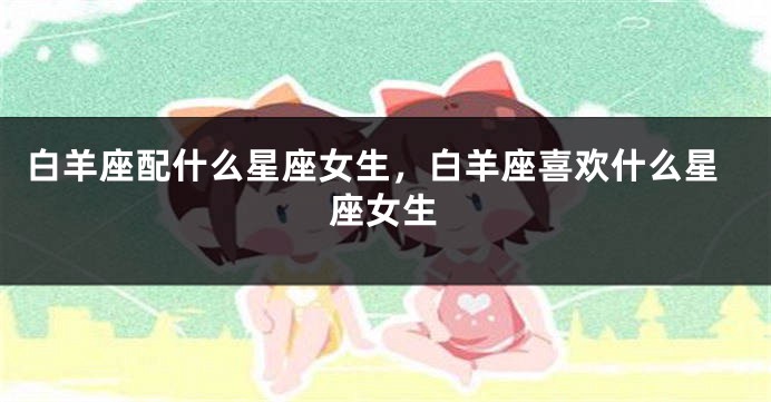 白羊座配什么星座女生，白羊座喜欢什么星座女生