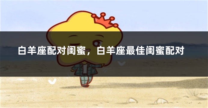 白羊座配对闺蜜，白羊座最佳闺蜜配对